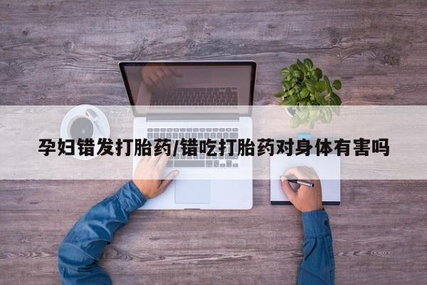 打胎药叫什么名字怎么购买孕妇错发打胎药/错吃打胎药对身体有害吗