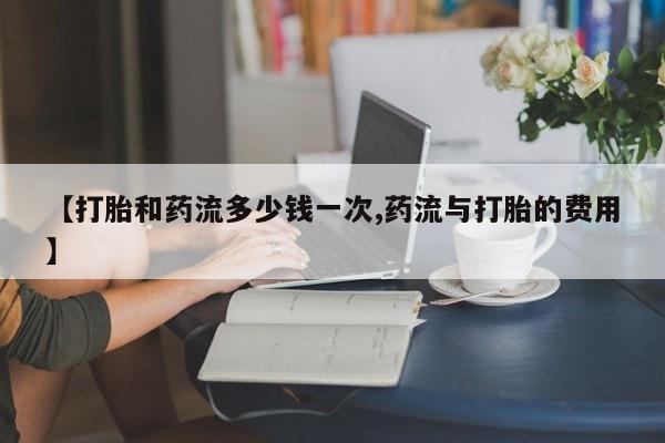 打胎药叫什么名字怎么购买【打胎和药流多少钱一次,药流与打胎的费用】