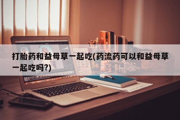 打胎药叫什么名字怎么购买打胎药和益母草一起吃(药流药可以和益母草一起吃吗?)