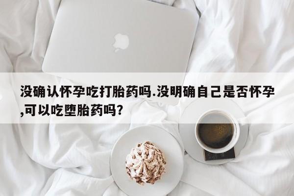 打胎药叫什么名字怎么购买没确认怀孕吃打胎药吗.没明确自己是否怀孕,可以吃堕胎药吗？
