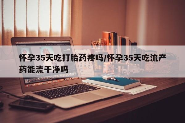 打胎药叫什么名字怎么购买怀孕35天吃打胎药疼吗/怀孕35天吃流产药能流干净吗