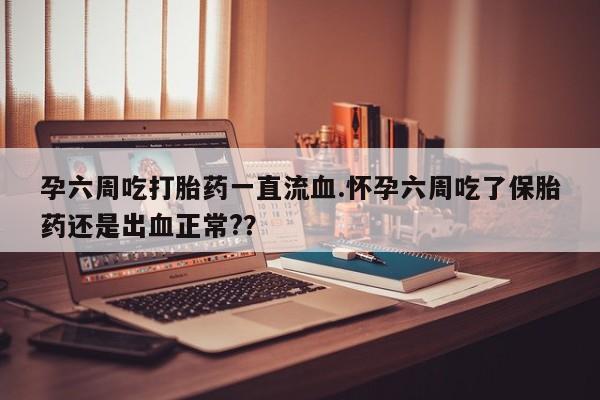 打胎药叫什么名字怎么购买孕六周吃打胎药一直流血.怀孕六周吃了保胎药还是出血正常?？