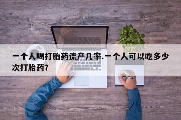 打胎药叫什么名字怎么购买一个人喝打胎药流产几率.一个人可以吃多少次打胎药？