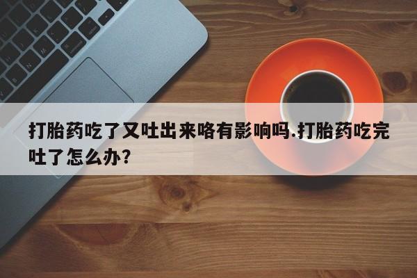 打胎药叫什么名字怎么购买打胎药吃了又吐出来咯有影响吗.打胎药吃完吐了怎么办？