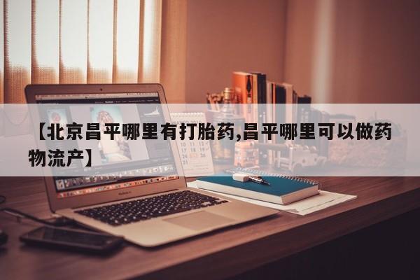 打胎药叫什么名字怎么购买【北京昌平哪里有打胎药,昌平哪里可以做药物流产】