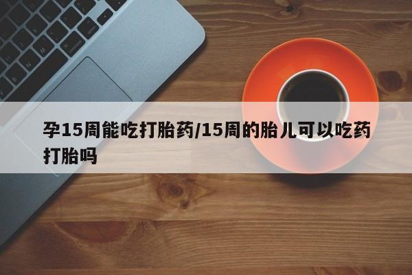 打胎药叫什么名字怎么购买孕15周能吃打胎药/15周的胎儿可以吃药打胎吗