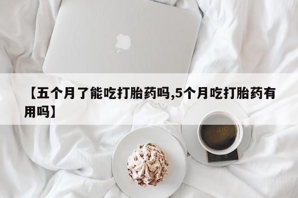 打胎药叫什么名字怎么购买【五个月了能吃打胎药吗,5个月吃打胎药有用吗】