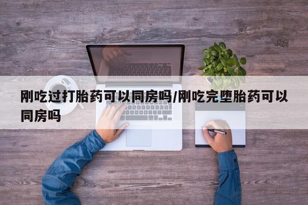 打胎药叫什么名字怎么购买刚吃过打胎药可以同房吗/刚吃完堕胎药可以同房吗