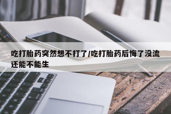 打胎药叫什么名字怎么购买吃打胎药突然想不打了/吃打胎药后悔了没流还能不能生