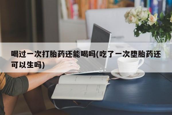 打胎药叫什么名字怎么购买喝过一次打胎药还能喝吗(吃了一次堕胎药还可以生吗)