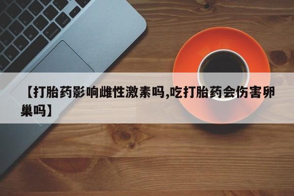 打胎药叫什么名字怎么购买【打胎药影响雌性激素吗,吃打胎药会伤害卵巢吗】