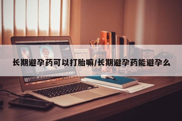 打胎药叫什么名字怎么购买长期避孕药可以打胎嘛/长期避孕药能避孕么