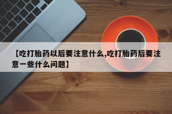 打胎药叫什么名字怎么购买【吃打胎药以后要注意什么,吃打胎药后要注意一些什么问题】
