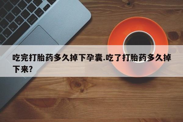 打胎药叫什么名字怎么购买吃完打胎药多久掉下孕囊.吃了打胎药多久掉下来？