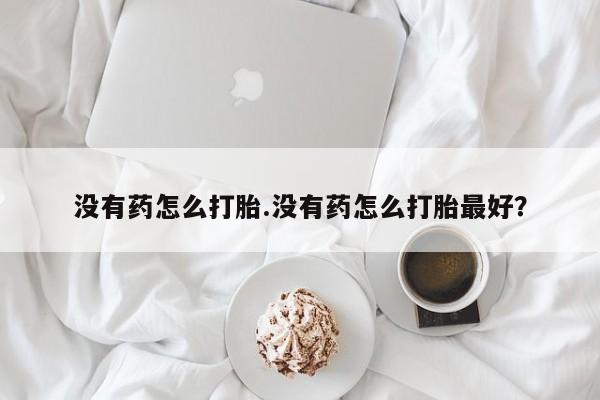 打胎药叫什么名字怎么购买没有药怎么打胎.没有药怎么打胎最好？