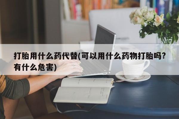 打胎药叫什么名字怎么购买打胎用什么药代替(可以用什么药物打胎吗?有什么危害)