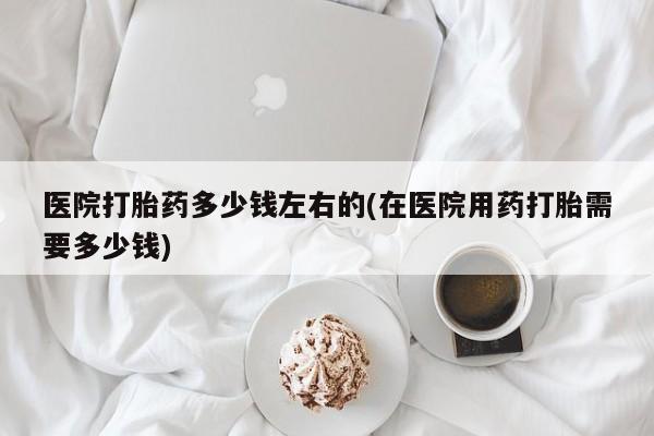 打胎药叫什么名字怎么购买医院打胎药多少钱左右的(在医院用药打胎需要多少钱)