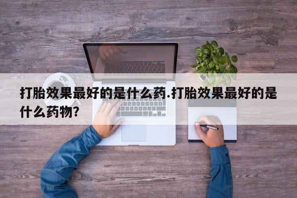 打胎药叫什么名字怎么购买打胎效果最好的是什么药.打胎效果最好的是什么药物？