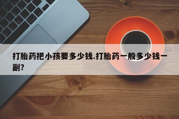 打胎药叫什么名字怎么购买打胎药把小孩要多少钱.打胎药一般多少钱一副？