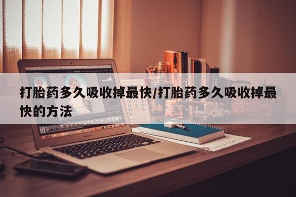 打胎药叫什么名字怎么购买打胎药多久吸收掉最快/打胎药多久吸收掉最快的方法