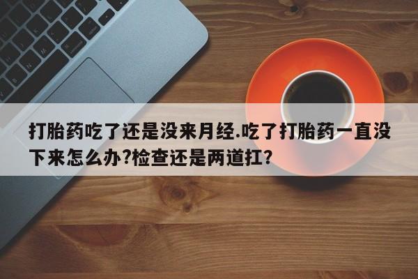 打胎药叫什么名字怎么购买打胎药吃了还是没来月经.吃了打胎药一直没下来怎么办?检查还是两道扛？