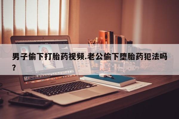 打胎药叫什么名字怎么购买男子偷下打胎药视频.老公偷下堕胎药犯法吗？