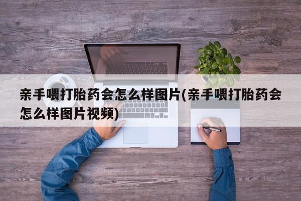 打胎药叫什么名字怎么购买亲手喂打胎药会怎么样图片(亲手喂打胎药会怎么样图片视频)