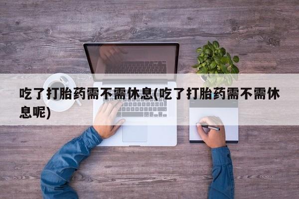 打胎药叫什么名字怎么购买吃了打胎药需不需休息(吃了打胎药需不需休息呢)