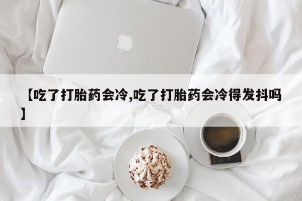 打胎药叫什么名字怎么购买【吃了打胎药会冷,吃了打胎药会冷得发抖吗】