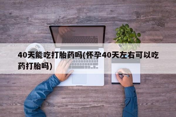打胎药叫什么名字怎么购买40天能吃打胎药吗(怀孕40天左右可以吃药打胎吗)