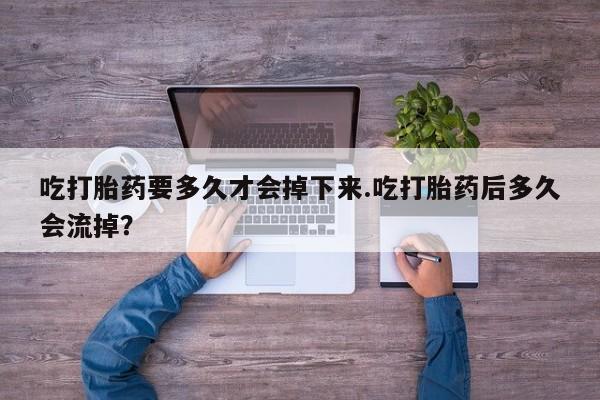打胎药叫什么名字怎么购买吃打胎药要多久才会掉下来.吃打胎药后多久会流掉？