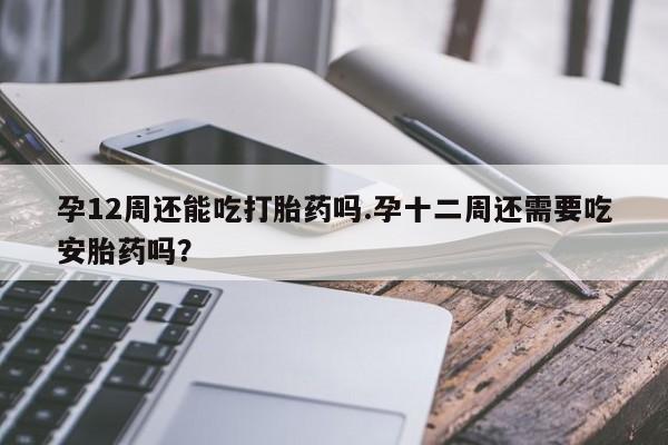 打胎药叫什么名字怎么购买孕12周还能吃打胎药吗.孕十二周还需要吃安胎药吗？