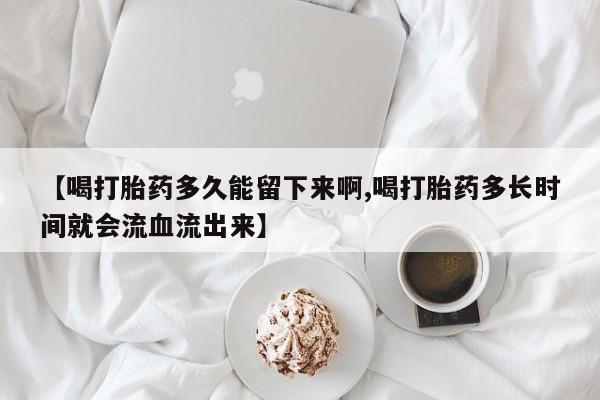 打胎药叫什么名字怎么购买【喝打胎药多久能留下来啊,喝打胎药多长时间就会流血流出来】