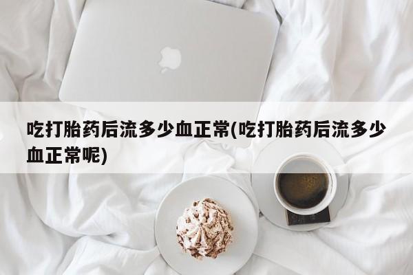 打胎药叫什么名字怎么购买吃打胎药后流多少血正常(吃打胎药后流多少血正常呢)