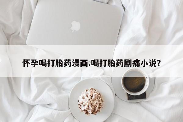 打胎药叫什么名字怎么购买怀孕喝打胎药漫画.喝打胎药剧痛小说？