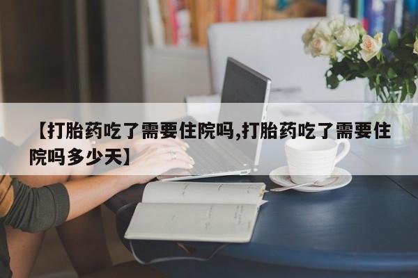 打胎药叫什么名字怎么购买【打胎药吃了需要住院吗,打胎药吃了需要住院吗多少天】