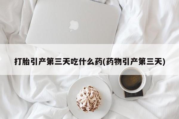 打胎药叫什么名字怎么购买打胎引产第三天吃什么药(药物引产第三天)