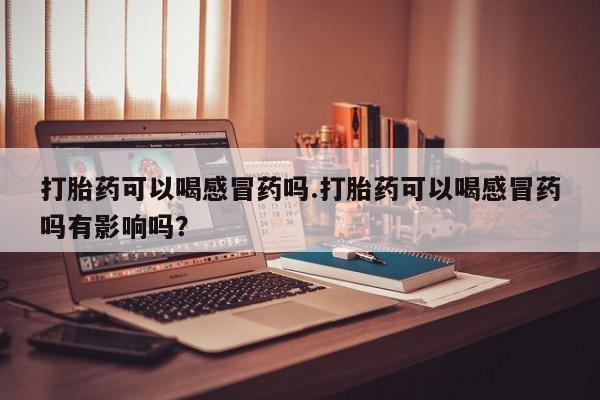 打胎药叫什么名字怎么购买打胎药可以喝感冒药吗.打胎药可以喝感冒药吗有影响吗？