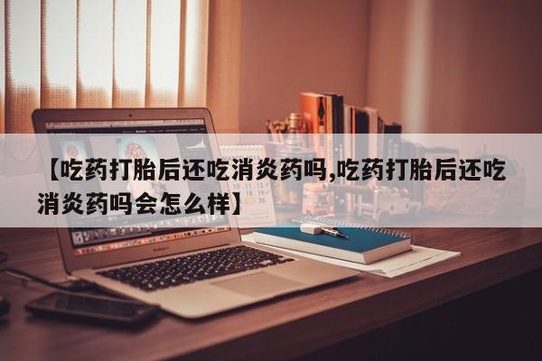 打胎药叫什么名字怎么购买【吃药打胎后还吃消炎药吗,吃药打胎后还吃消炎药吗会怎么样】