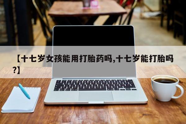 打胎药叫什么名字怎么购买【十七岁女孩能用打胎药吗,十七岁能打胎吗?】
