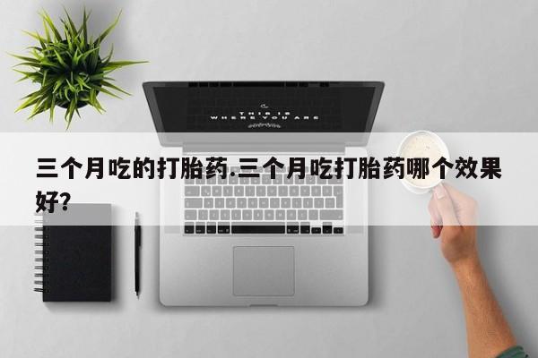 打胎药叫什么名字怎么购买三个月吃的打胎药.三个月吃打胎药哪个效果好？