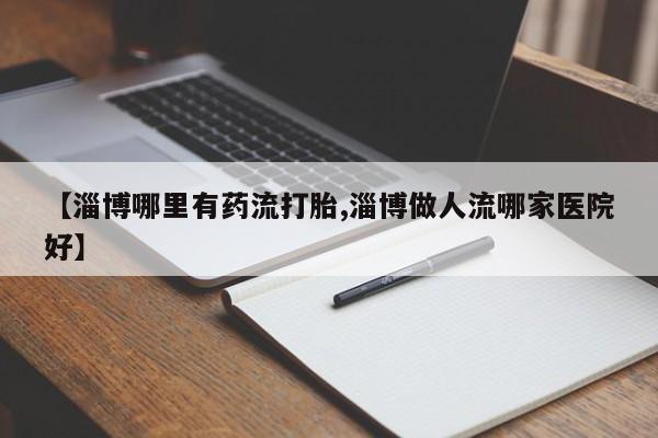 打胎药叫什么名字怎么购买【淄博哪里有药流打胎,淄博做人流哪家医院好】