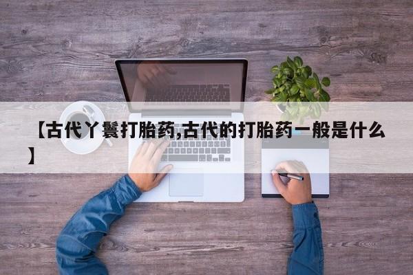 打胎药叫什么名字怎么购买【古代丫鬟打胎药,古代的打胎药一般是什么】