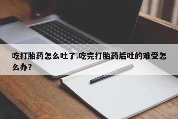 打胎药叫什么名字怎么购买吃打胎药怎么吐了.吃完打胎药后吐的难受怎么办？