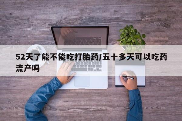 打胎药叫什么名字怎么购买52天了能不能吃打胎药/五十多天可以吃药流产吗
