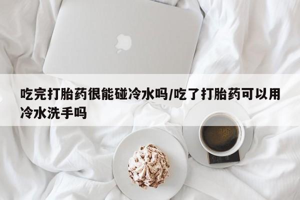 打胎药叫什么名字怎么购买吃完打胎药很能碰冷水吗/吃了打胎药可以用冷水洗手吗