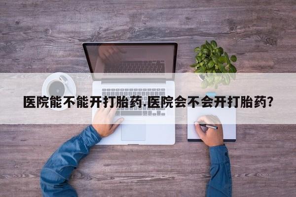 打胎药叫什么名字怎么购买医院能不能开打胎药.医院会不会开打胎药？