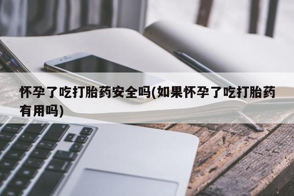 打胎药叫什么名字怎么购买怀孕了吃打胎药安全吗(如果怀孕了吃打胎药有用吗)
