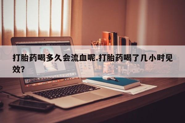 打胎药叫什么名字怎么购买打胎药喝多久会流血呢.打胎药喝了几小时见效？