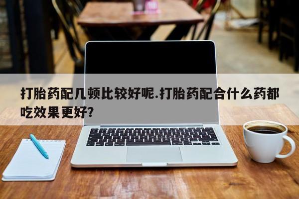 打胎药叫什么名字怎么购买打胎药配几顿比较好呢.打胎药配合什么药都吃效果更好？